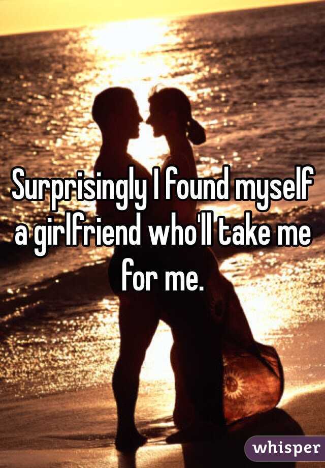 Surprisingly I found myself a girlfriend who'll take me for me.