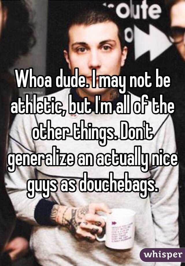 Whoa dude. I may not be athletic, but I'm all of the other things. Don't generalize an actually nice guys as douchebags. 