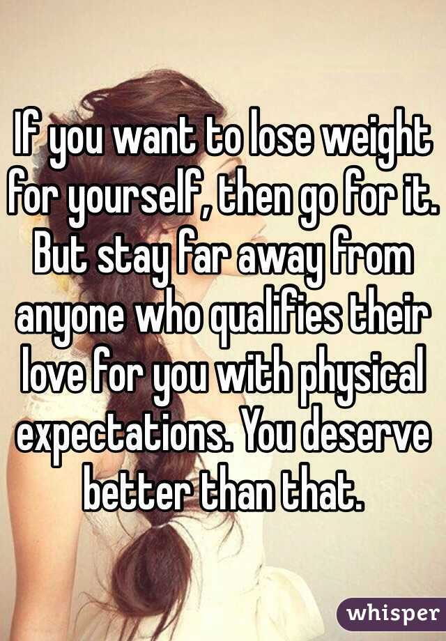 If you want to lose weight for yourself, then go for it. But stay far away from anyone who qualifies their love for you with physical expectations. You deserve better than that.