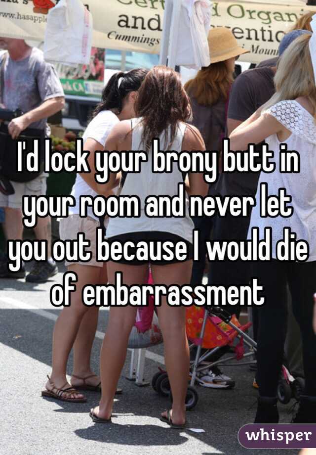 I'd lock your brony butt in your room and never let you out because I would die of embarrassment