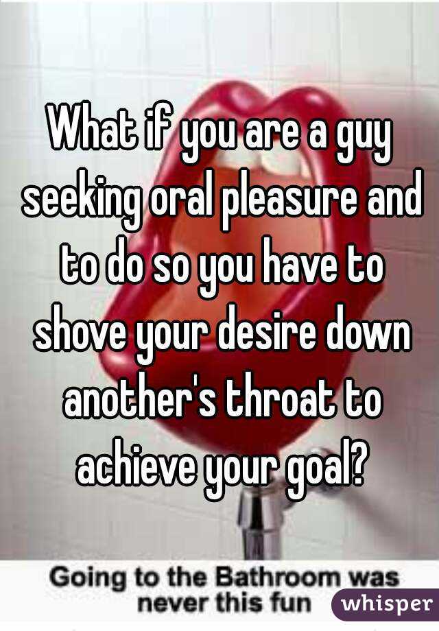 What if you are a guy seeking oral pleasure and to do so you have to shove your desire down another's throat to achieve your goal?