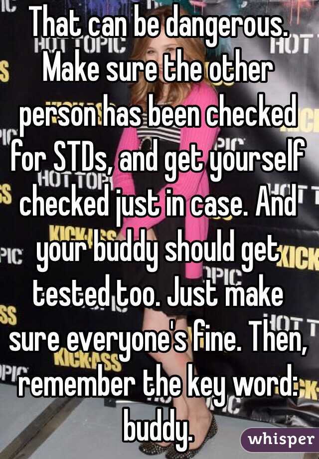 That can be dangerous. Make sure the other person has been checked for STDs, and get yourself checked just in case. And your buddy should get tested too. Just make sure everyone's fine. Then, remember the key word: buddy.