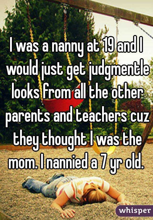 I was a nanny at 19 and I would just get judgmentle looks from all the other parents and teachers cuz they thought I was the mom. I nannied a 7 yr old. 