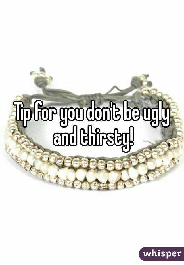 Tip for you don't be ugly and thirsty!
