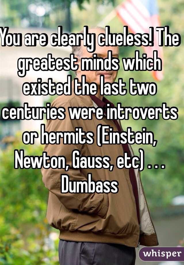 You are clearly clueless! The greatest minds which existed the last two centuries were introverts or hermits (Einstein, Newton, Gauss, etc) . . . Dumbass