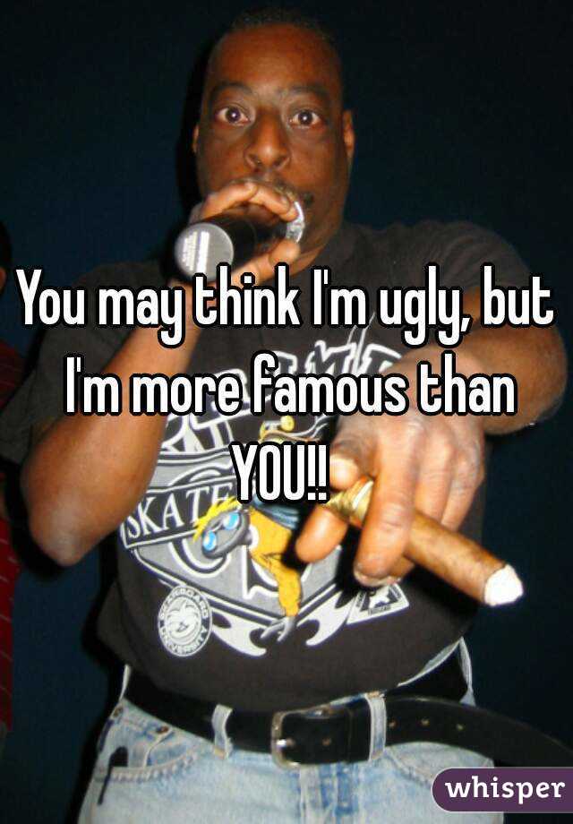 You may think I'm ugly, but I'm more famous than YOU!!  