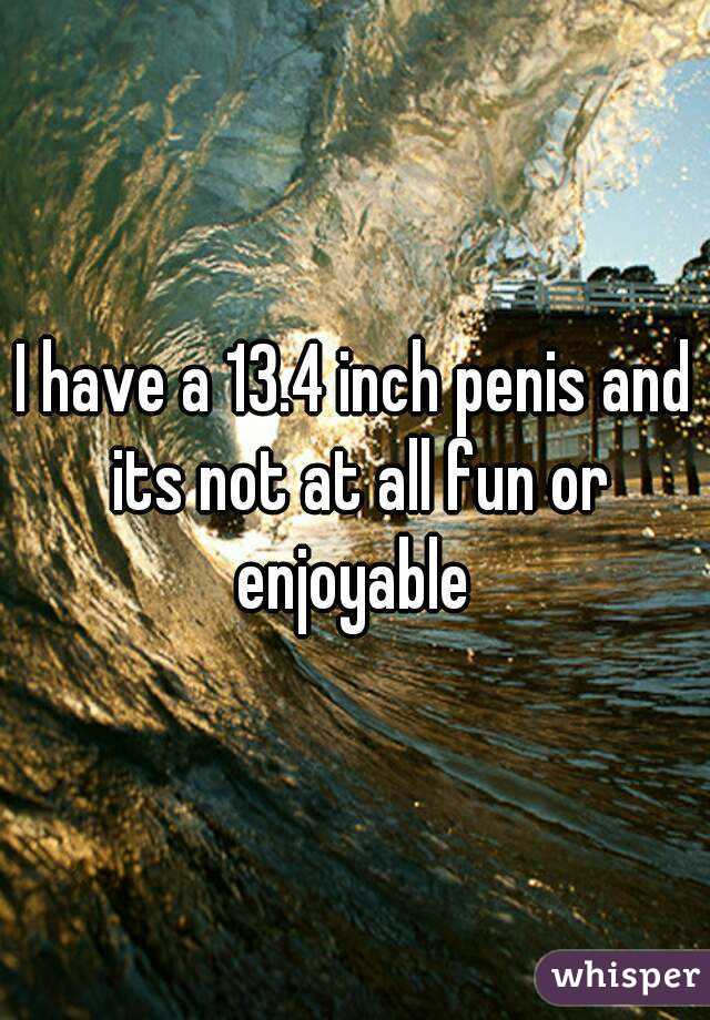 I have a 13.4 inch penis and its not at all fun or enjoyable 