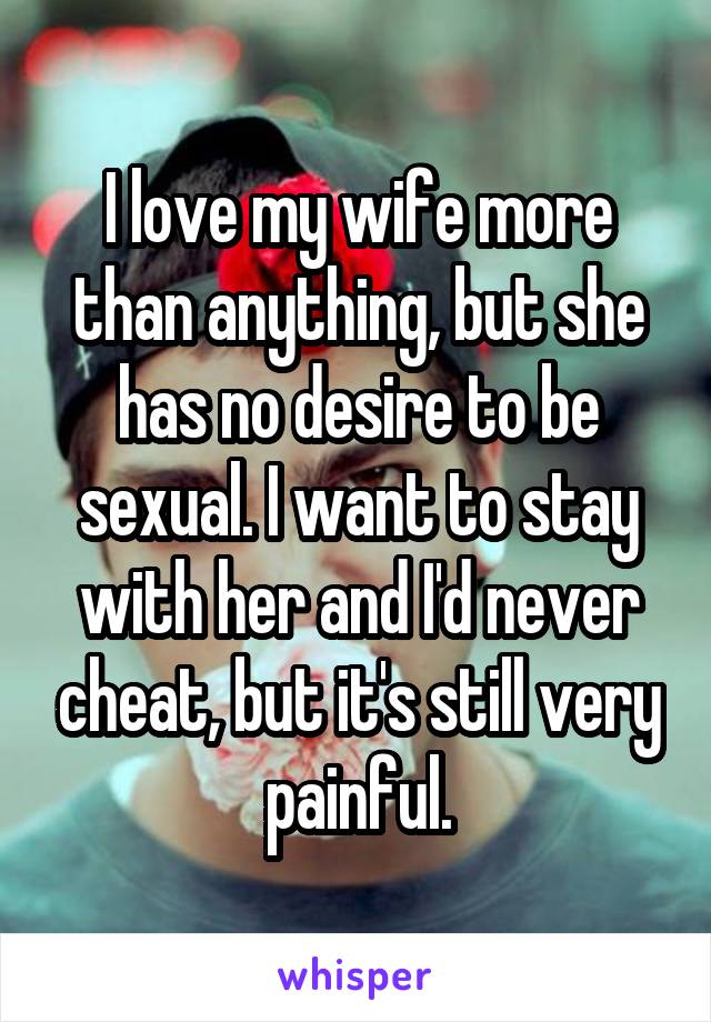 I love my wife more than anything, but she has no desire to be sexual. I want to stay with her and I'd never cheat, but it's still very painful.