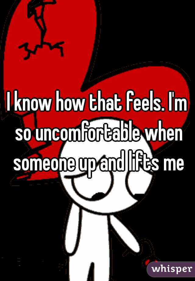 I know how that feels. I'm so uncomfortable when someone up and lifts me