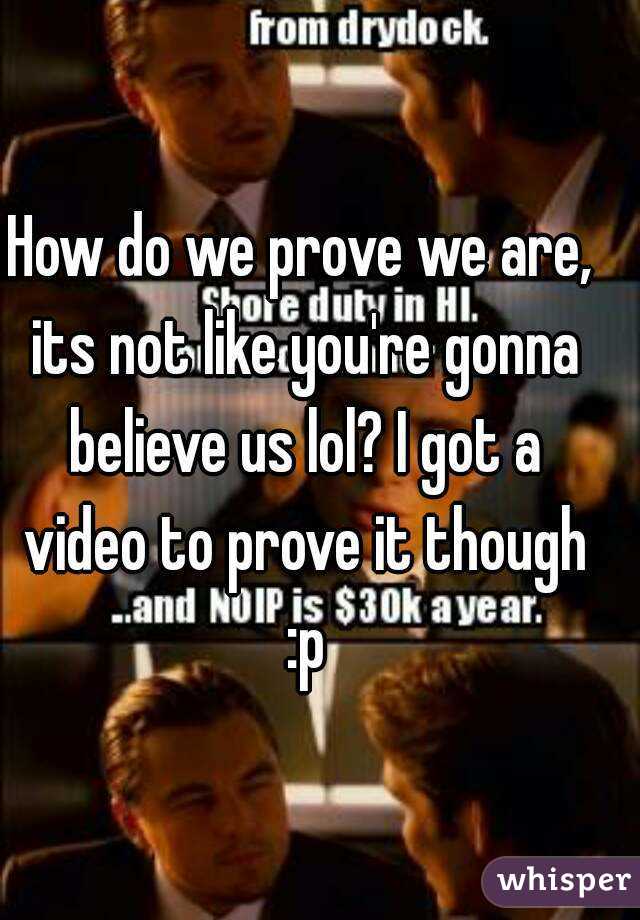 How do we prove we are, its not like you're gonna believe us lol? I got a video to prove it though :p