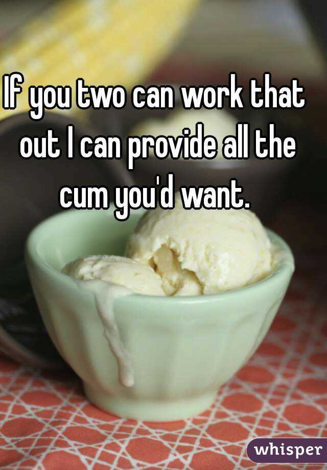 If you two can work that out I can provide all the cum you'd want. 