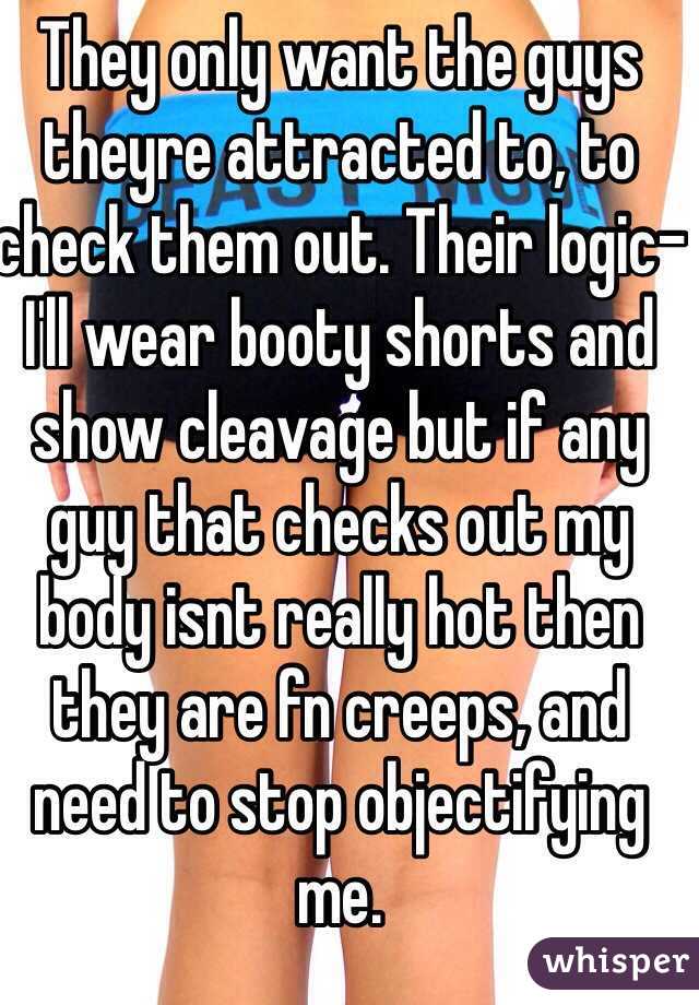 They only want the guys theyre attracted to, to check them out. Their logic-I'll wear booty shorts and show cleavage but if any guy that checks out my body isnt really hot then they are fn creeps, and need to stop objectifying me. 