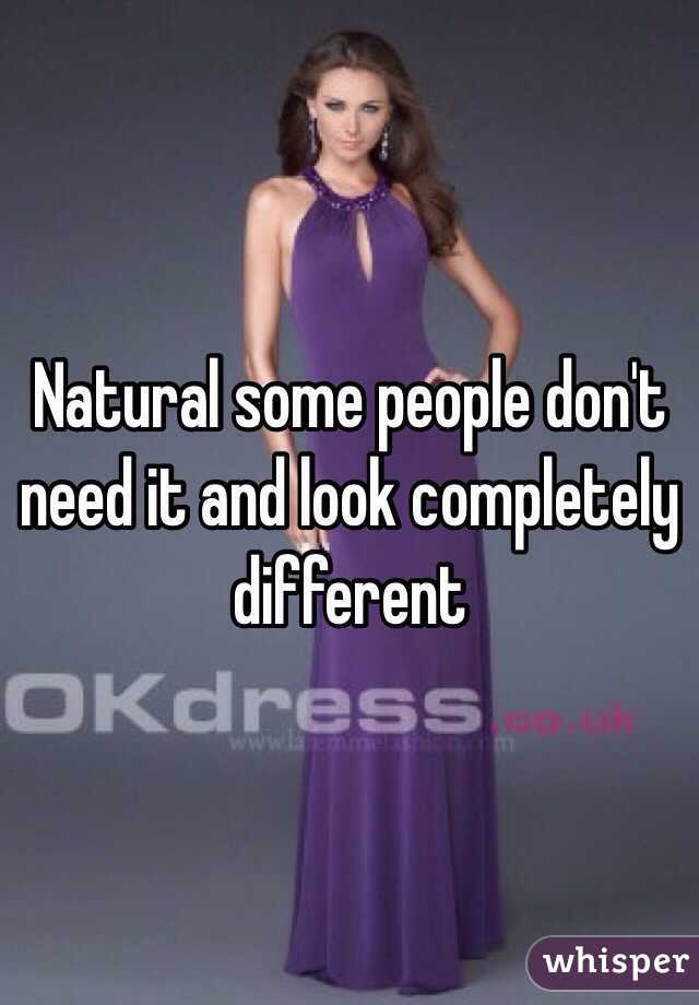 Natural some people don't need it and look completely different 