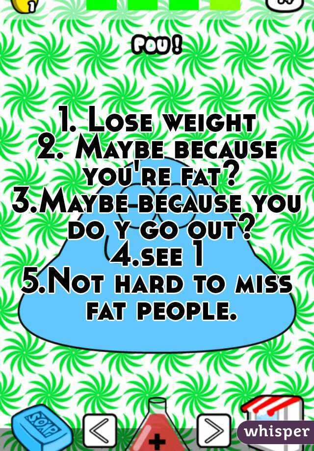 1. Lose weight
2. Maybe because you're fat?
3.Maybe because you do y go out?
4.see 1
5.Not hard to miss fat people.