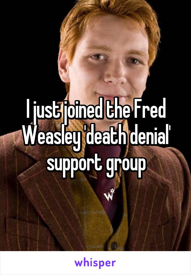 I just joined the Fred Weasley 'death denial' support group