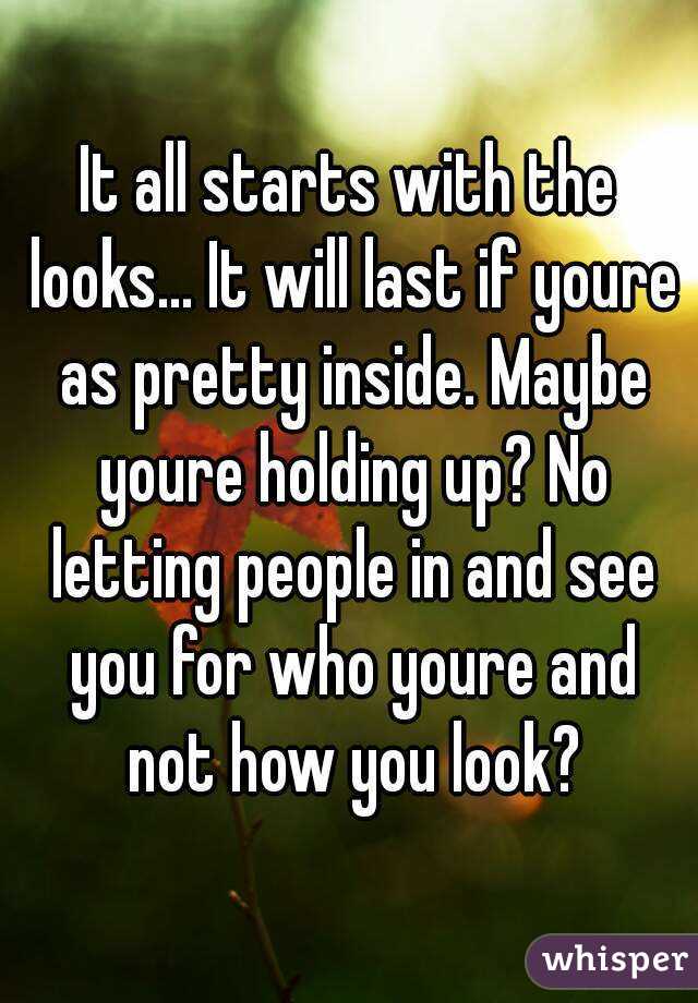 It all starts with the looks... It will last if youre as pretty inside. Maybe youre holding up? No letting people in and see you for who youre and not how you look?