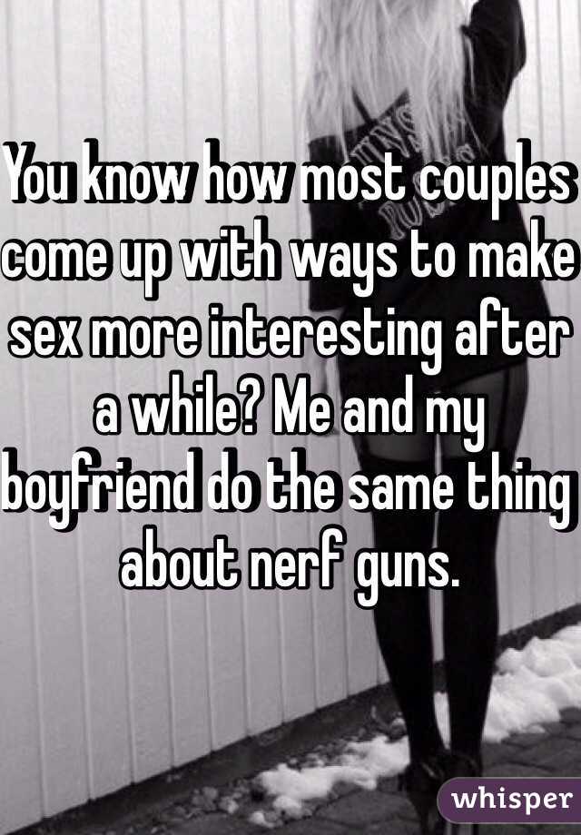 You know how most couples come up with ways to make sex more interesting after a while? Me and my boyfriend do the same thing about nerf guns. 