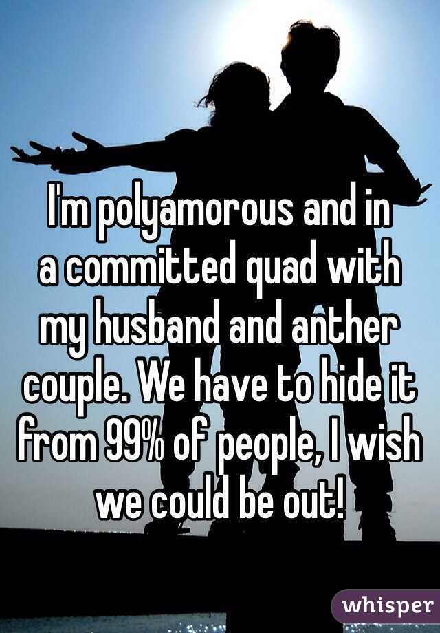 I'm polyamorous and in 
a committed quad with 
my husband and anther couple. We have to hide it from 99% of people, I wish we could be out!