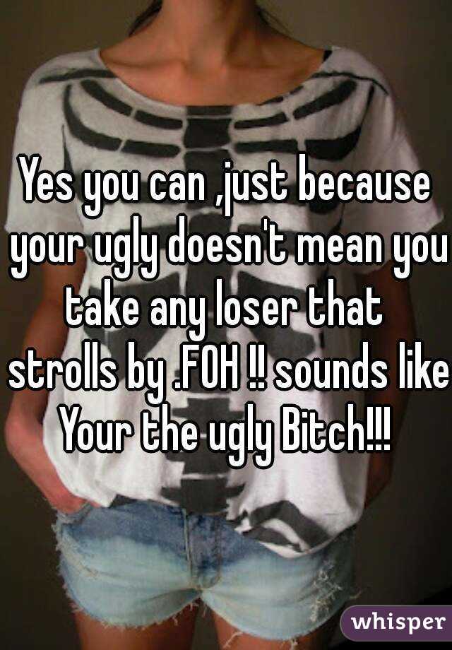 Yes you can ,just because your ugly doesn't mean you take any loser that  strolls by .FOH !! sounds like Your the ugly Bitch!!! 