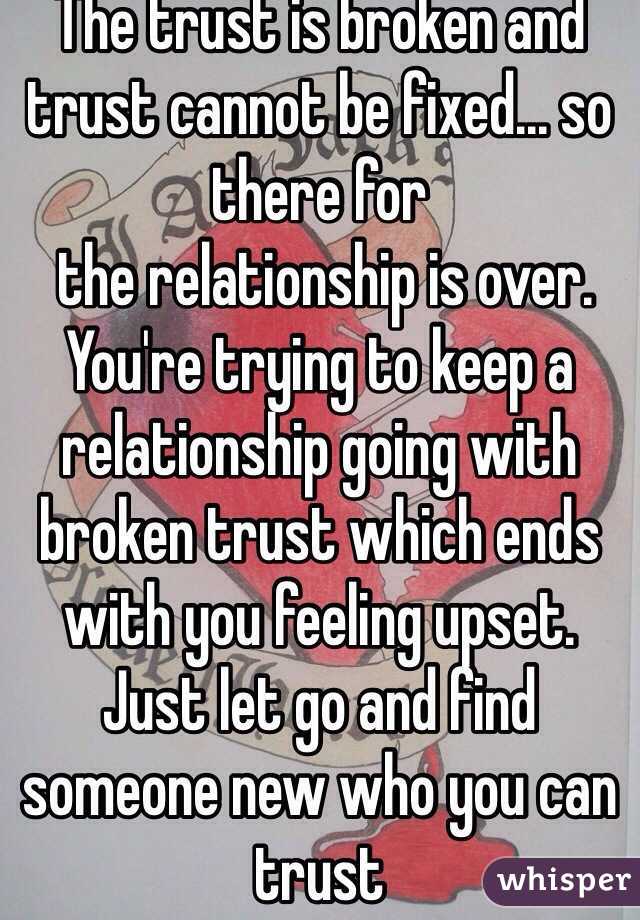 The trust is broken and trust cannot be fixed... so there for 
 the relationship is over.
You're trying to keep a relationship going with broken trust which ends with you feeling upset. Just let go and find someone new who you can trust 