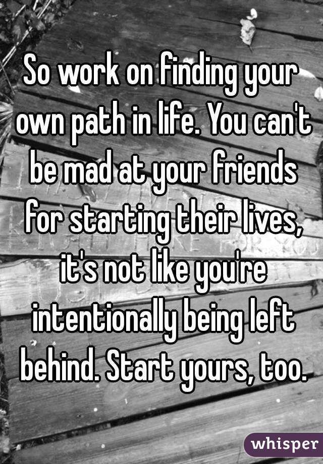So work on finding your own path in life. You can't be mad at your friends for starting their lives, it's not like you're intentionally being left behind. Start yours, too.