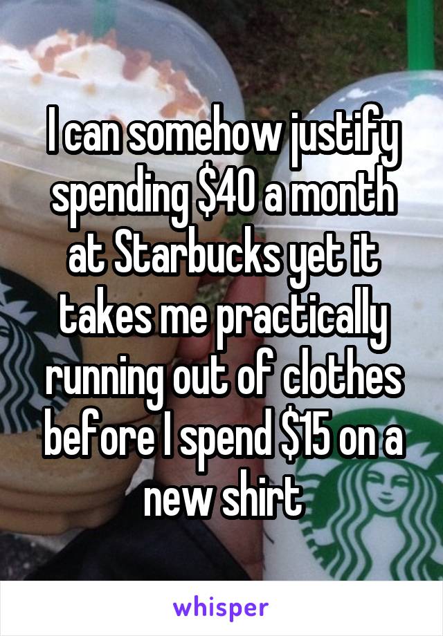 I can somehow justify spending $40 a month at Starbucks yet it takes me practically running out of clothes before I spend $15 on a new shirt