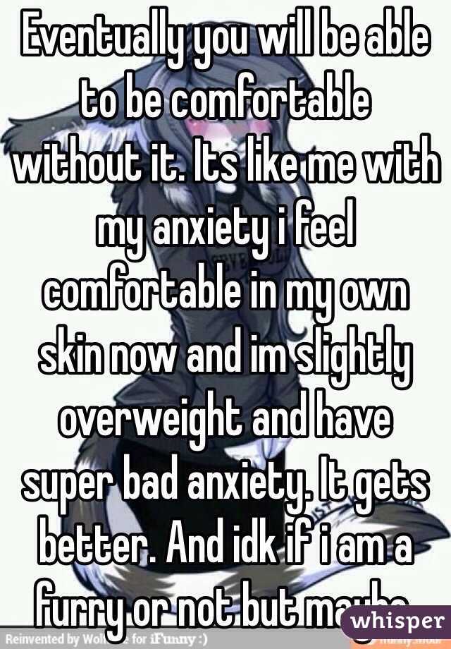 Eventually you will be able to be comfortable without it. Its like me with my anxiety i feel comfortable in my own skin now and im slightly overweight and have super bad anxiety. It gets better. And idk if i am a furry or not but maybe.