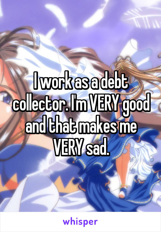 I work as a debt collector. I'm VERY good and that makes me VERY sad.