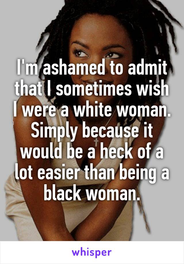 I'm ashamed to admit that I sometimes wish I were a white woman. Simply because it would be a heck of a lot easier than being a black woman.