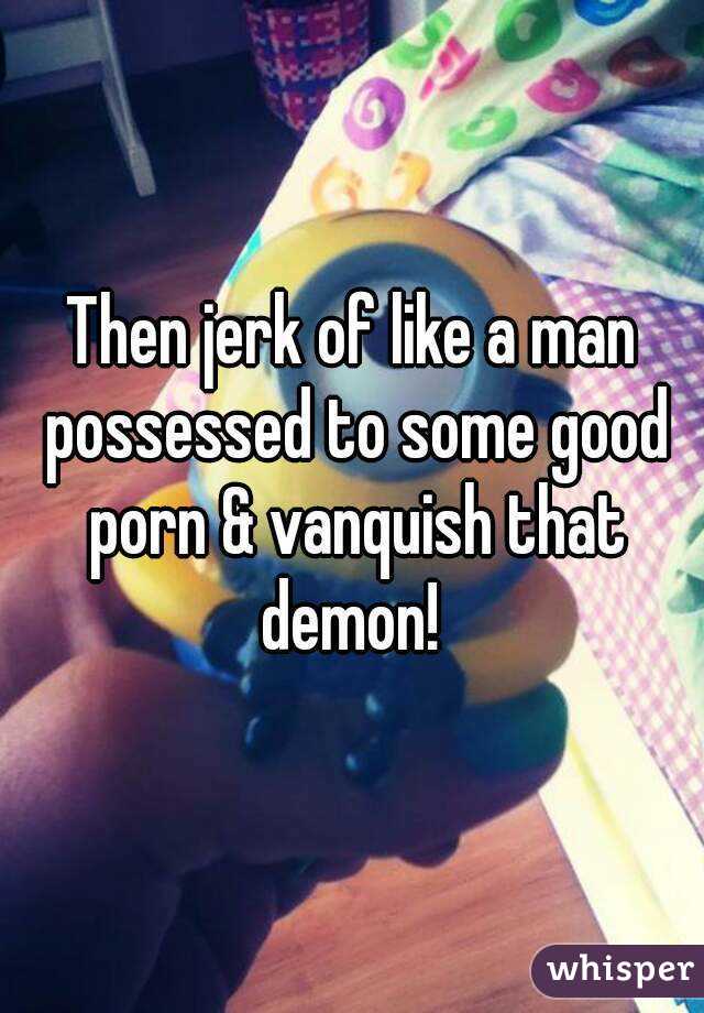 Then jerk of like a man possessed to some good porn & vanquish that demon! 