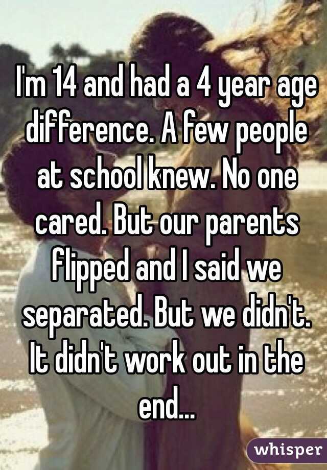 I'm 14 and had a 4 year age difference. A few people at school knew. No one cared. But our parents flipped and I said we separated. But we didn't. It didn't work out in the end...