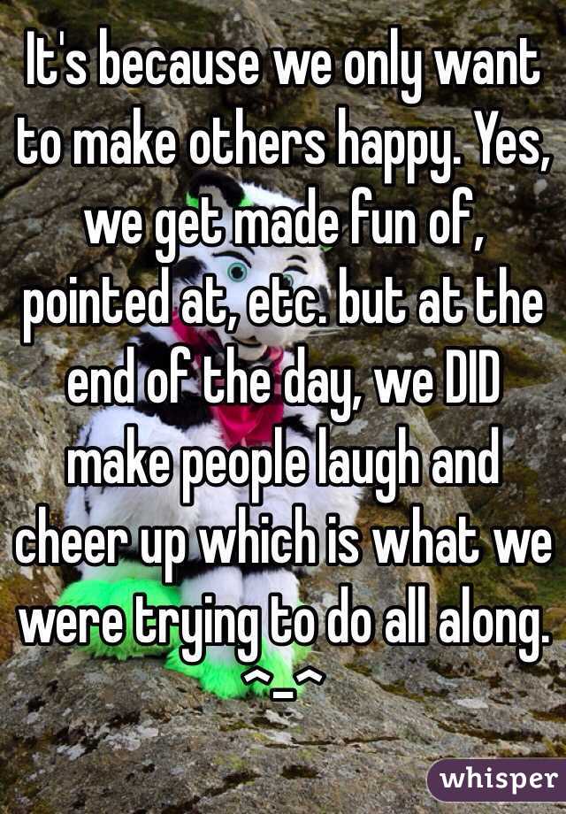 It's because we only want to make others happy. Yes, we get made fun of, pointed at, etc. but at the end of the day, we DID make people laugh and cheer up which is what we were trying to do all along. ^-^