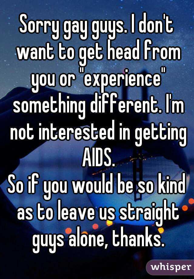 Sorry gay guys. I don't want to get head from you or "experience" something different. I'm not interested in getting AIDS.
So if you would be so kind as to leave us straight guys alone, thanks.