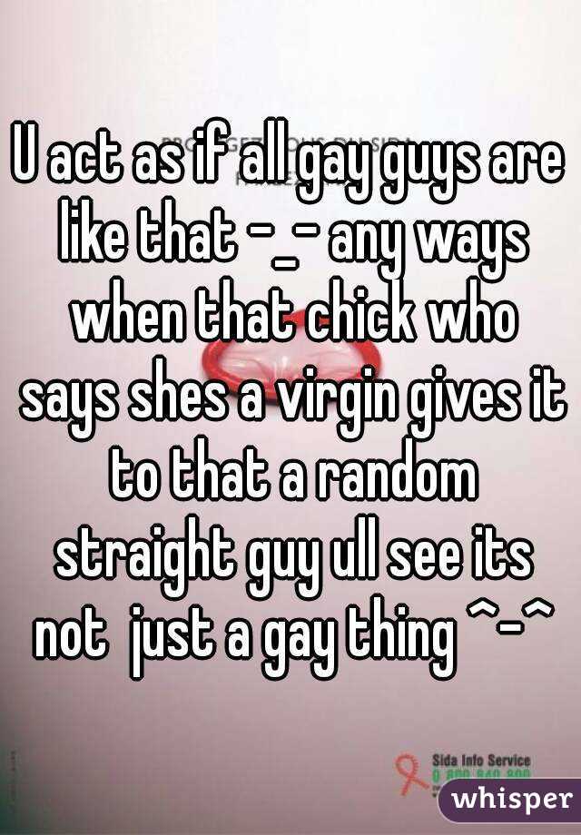 U act as if all gay guys are like that -_- any ways when that chick who says shes a virgin gives it to that a random straight guy ull see its not  just a gay thing ^-^