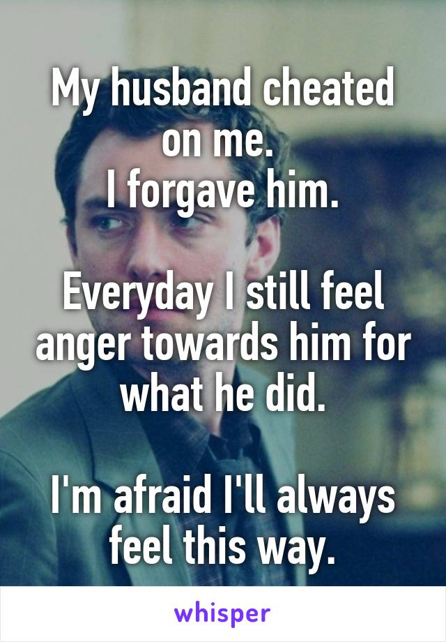 My husband cheated on me. 
I forgave him.

Everyday I still feel anger towards him for what he did.

I'm afraid I'll always feel this way.