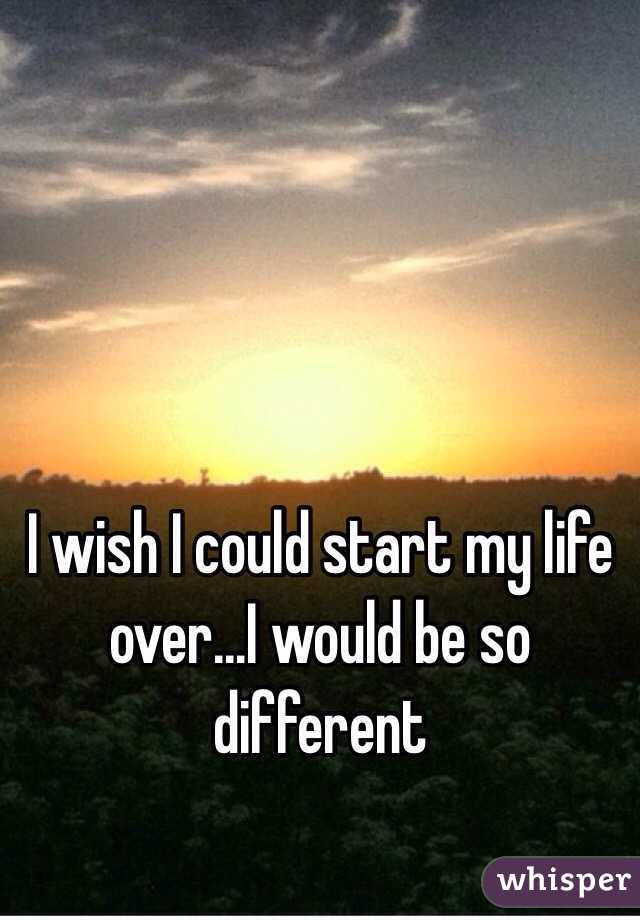 I wish I could start my life over...I would be so different 