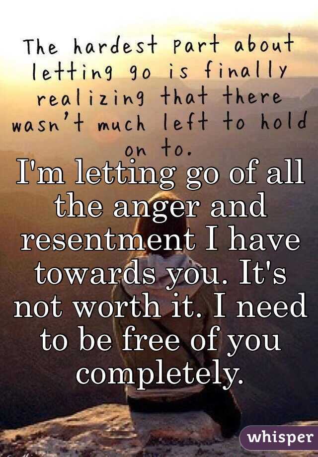 I'm letting go of all the anger and resentment I have towards you. It's not worth it. I need to be free of you completely. 