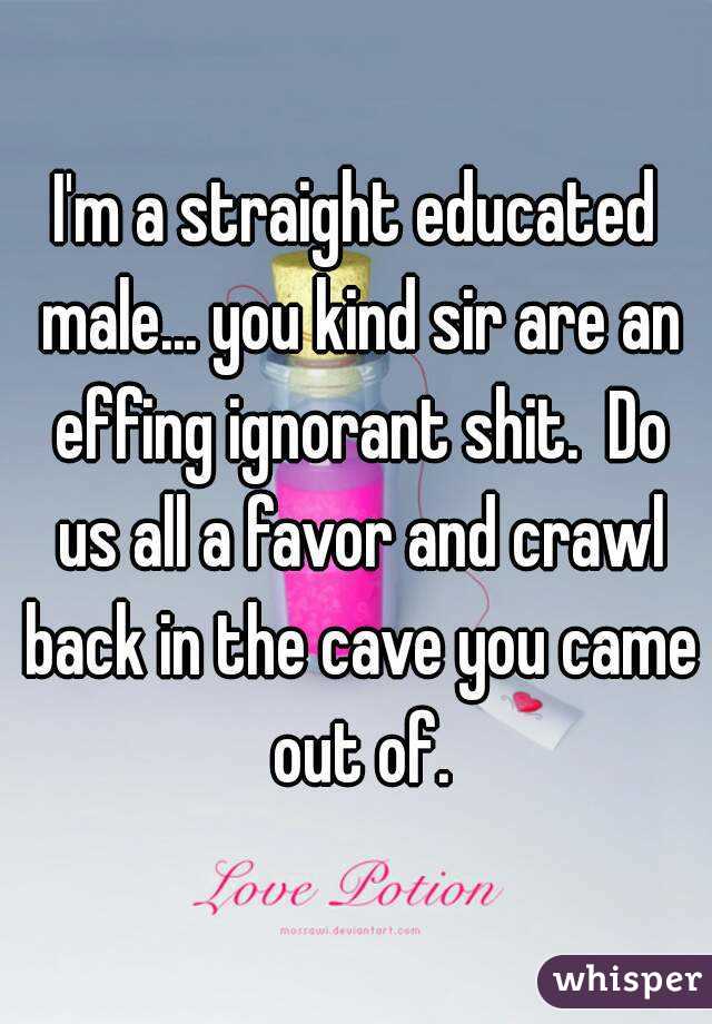 I'm a straight educated male... you kind sir are an effing ignorant shit.  Do us all a favor and crawl back in the cave you came out of.
