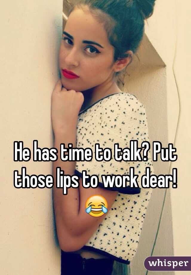 He has time to talk? Put those lips to work dear! 😂