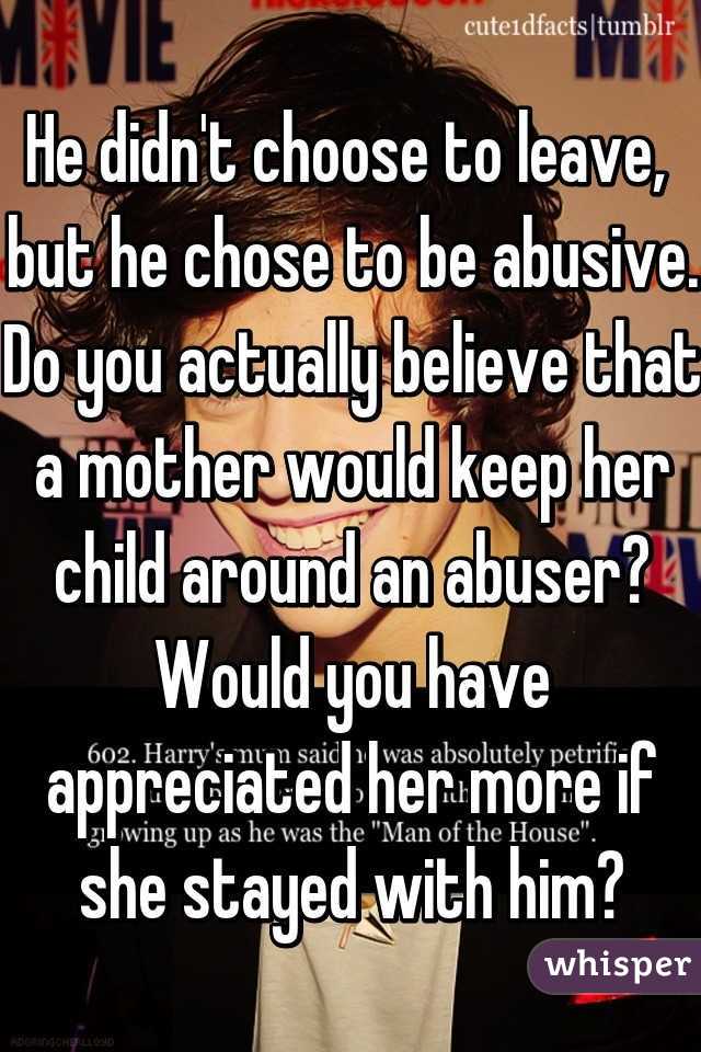 He didn't choose to leave,  but he chose to be abusive. Do you actually believe that a mother would keep her child around an abuser? Would you have appreciated her more if she stayed with him?