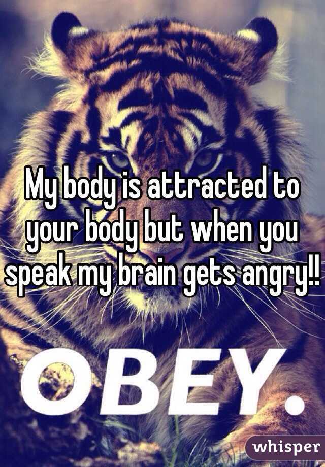 My body is attracted to your body but when you speak my brain gets angry!!
