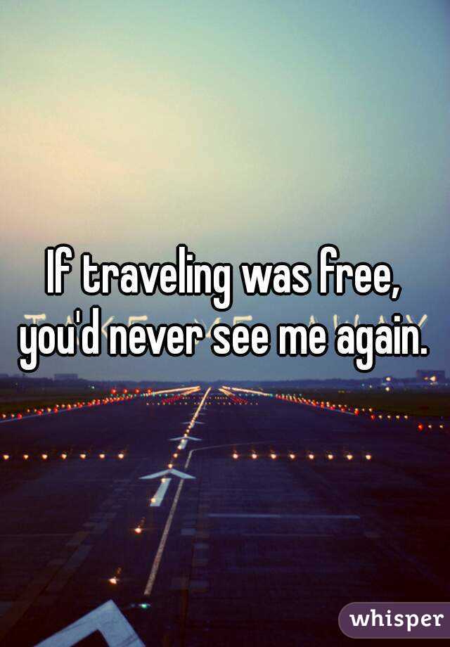 If traveling was free, you'd never see me again. 