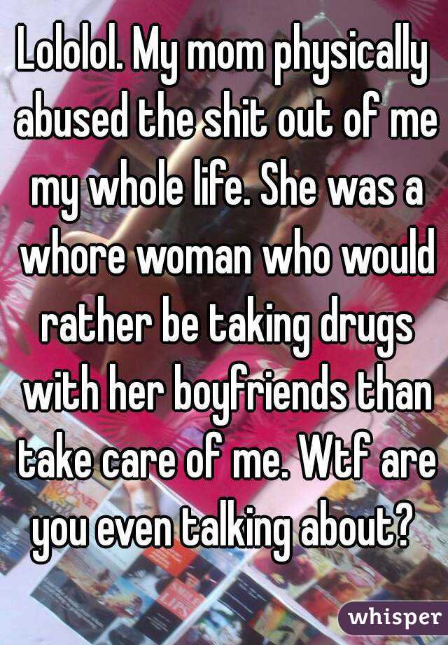 Lololol. My mom physically abused the shit out of me my whole life. She was a whore woman who would rather be taking drugs with her boyfriends than take care of me. Wtf are you even talking about? 