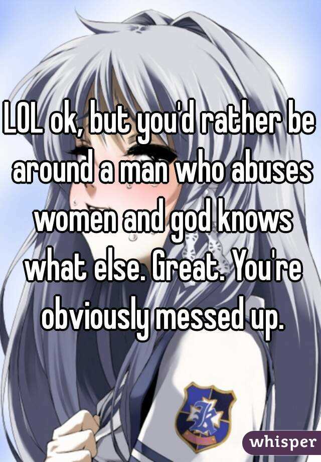 LOL ok, but you'd rather be around a man who abuses women and god knows what else. Great. You're obviously messed up.