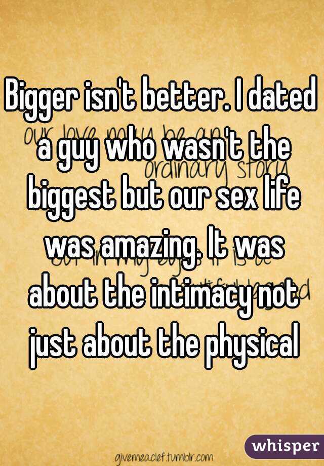 Bigger isn't better. I dated a guy who wasn't the biggest but our sex life was amazing. It was about the intimacy not just about the physical
