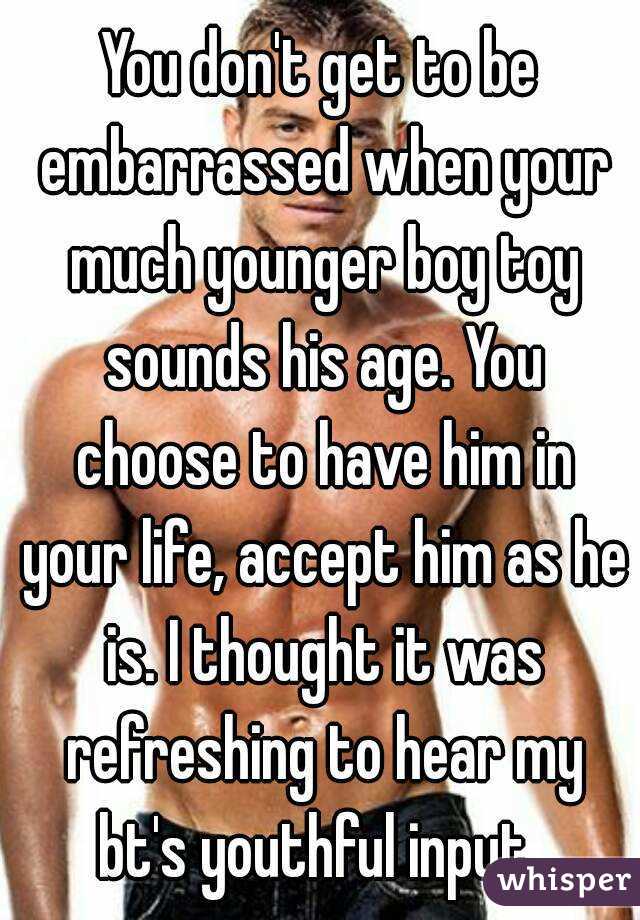 You don't get to be embarrassed when your much younger boy toy sounds his age. You choose to have him in your life, accept him as he is. I thought it was refreshing to hear my bt's youthful input. 