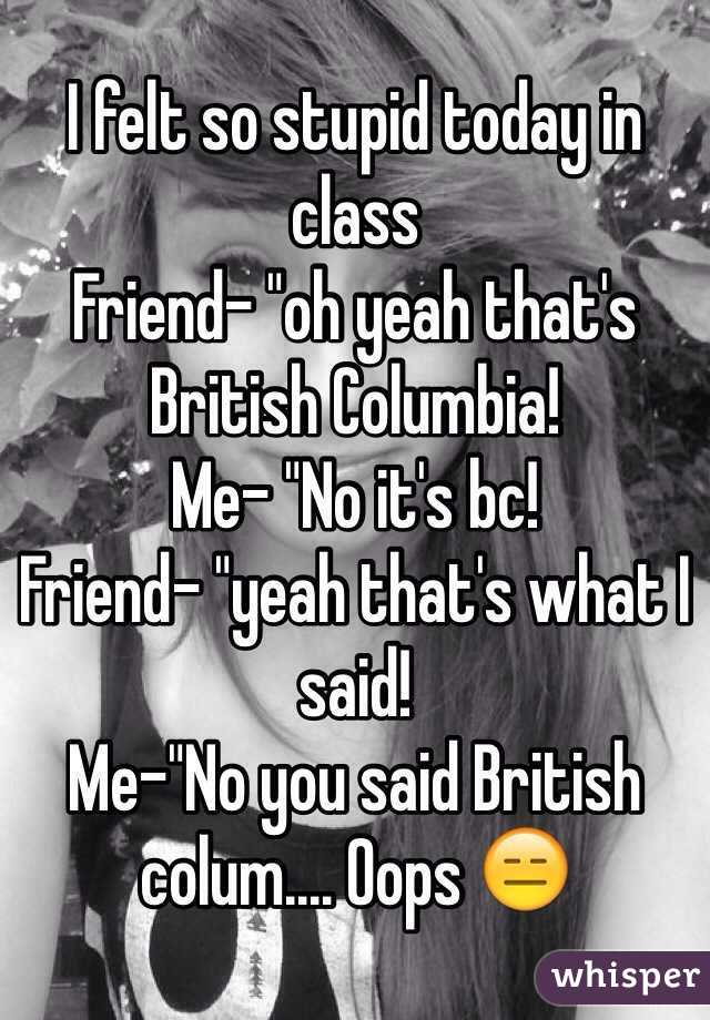 I felt so stupid today in class 
Friend- "oh yeah that's British Columbia!
Me- "No it's bc! 
Friend- "yeah that's what I said!
Me-"No you said British colum.... Oops ðŸ˜‘