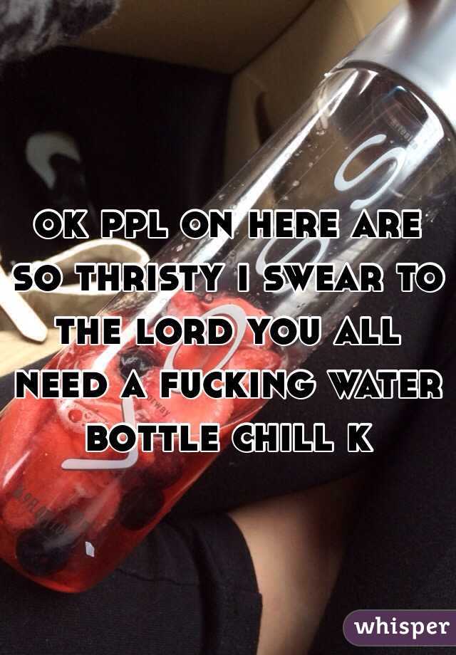 ok ppl on here are so thristy i swear to the lord you all need a fucking water bottle chill k 