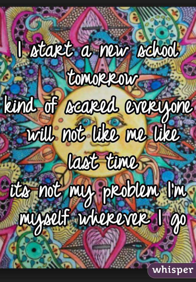 I start a new school tomorrow
kind of scared everyone will not like me like last time
its not my problem I'm myself wherever I go
