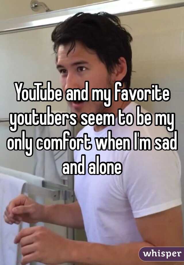 YouTube and my favorite youtubers seem to be my only comfort when I'm sad and alone  
